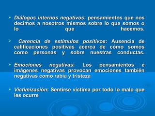  Diálogos internos negativosDiálogos internos negativos: pensamientos que nos: pensamientos que nos
decimos a nosotros mismos sobre lo que somos odecimos a nosotros mismos sobre lo que somos o
lo que hacemos.lo que hacemos.
 Carencia de estímulos positivosCarencia de estímulos positivos: Ausencia de: Ausencia de
calificaciones positivas acerca de cómo somoscalificaciones positivas acerca de cómo somos
como personas y sobre nuestras conductas.como personas y sobre nuestras conductas.
 Emociones negativasEmociones negativas: Los pensamientos e: Los pensamientos e
imágenes negativas provocan emociones tambiénimágenes negativas provocan emociones también
negativas como rabia y tristezanegativas como rabia y tristeza
 VictimizaciónVictimización: Sentirse víctima por todo lo malo que: Sentirse víctima por todo lo malo que
les ocurreles ocurre
 
