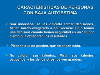 CARACTERÍSTICAS DE PERSONASCARACTERÍSTICAS DE PERSONAS
CON BAJA AUTOESTIMACON BAJA AUTOESTIMA
 Son indecisos, se les dificulta tomar decisiones,Son indecisos, se les dificulta tomar decisiones,
tienen miedo exagerado a equivocarse. Solo tomantienen miedo exagerado a equivocarse. Solo toman
una decisión cuando tienen seguridad en un 100 poruna decisión cuando tienen seguridad en un 100 por
ciento que obtendrán los resultadosciento que obtendrán los resultados
 Piensan que no pueden, que no saben nada.Piensan que no pueden, que no saben nada.
 No valoran sus talentos. Miran sus talentosNo valoran sus talentos. Miran sus talentos
pequeños, y los de los otros los ven grandes.pequeños, y los de los otros los ven grandes.
 