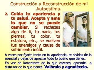 2. Cuida tu apariencia y
tu salud. Acepta y ama
lo que no se puede
cambiar. Si rechazas
algo de ti, tu nariz, tus
piernas, tu color, tu
estatura, etc., se vuelven
tus enemigos y causa de
sufrimiento inútil.
Construcción y Reconstrucción de mi
Autoestima.
A veces por fijarte tanto en tu apariencia, te olvidas de lo
esencial y dejas de apreciar todo lo bueno que tienes.
En vez de lamentarte de lo que careces, aprende a
disfrutar de lo que tienes. Valóralo y agradécelo.
 