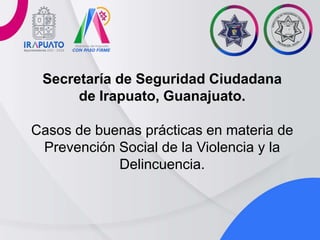 Secretaría de Seguridad Ciudadana
de Irapuato, Guanajuato.
Casos de buenas prácticas en materia de
Prevención Social de la Violencia y la
Delincuencia.
 