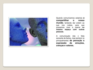 Quando comunicamos estamos a
compartilhar    o     nosso
mundo, tentando dar ordem ao
que nos rodeia, para que
possamos viver e operar no
mesmo espaço com outras
pessoas.

A comunicação não é feita
somente de factos, mas também (e
principalmente) de perceção e
expressão     de   emoções,
crenças e valores.
 