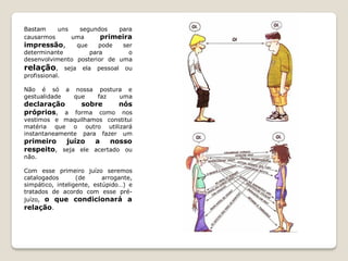 Bastam     uns   segundos    para
causarmos      uma      primeira
impressão,      que    pode   ser
determinante        para        o
desenvolvimento posterior de uma
relação,        seja   ela   pessoal    ou
profissional.

Não é só a nossa postura e
gestualidade que faz   uma
declaração             sobre           nós
próprios, a     forma como nos
vestimos e maquilhamos constitui
matéria que o outro utilizará
instantaneamente para fazer um
primeiro   juízo   a    nosso
respeito, seja ele acertado ou
não.

Com esse primeiro juízo seremos
catalogados       (de      arrogante,
simpático, inteligente, estúpido…) e
tratados de acordo com esse pré-
juízo, o que condicionará a
relação.
 