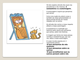 Há dois aspetos através dos quais nos
percebemos a nós mesmos: a
autoestima e a autoimagem.
A autoimagem é aquilo que pensamos
que somos.

Inclui uma noção do próprio corpo e
também da nossa personalidade e é
desenvolvida através de nossas
relações com os outros.

As atitudes dos outros a nosso respeito
afetam a nossa autoimagem.

A autoestima é a avaliação que
fazemos sobre aquilo que pensamos
que somos, sobre nós mesmos.

A imagem que temos da nossa pessoa
constitui a autoestima que, por sua
vez, afeta a nossa autoimagem.

O nosso mundo assenta em 3
importantes pilares:
•O que pensamos de nós
mesmos;
• que pensamos sobre os
 O
outros;
• que acreditamos que os
 O
outros pensam sobre nós
 