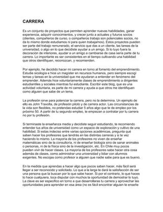 CARRERA
Es un conjunto de proyectos que permiten aprender nuevas habilidades, ganar
experiencia, adquirir conocimientos, y crecer junto a actuales y futuros socios
(clientes, compañeros de curso, o compañeros trabajo son potenciales socios, no
da lo mismo donde estudiamos ni para quien trabajamos). Estos proyectos pueden
ser parte del trabajo remunerado, el servicio que das a un cliente, las tareas de la
universidad, o algo en lo que decidiste ayudar a un amigo. Si lo tuyo fuera la
decoración de interiores, ayudar a un amigo a cambiarse de casa sería parte de tu
carrera. Lo importante es ser consistentes en el tiempo cultivando una habilidad
que otros identifiquen, reconozcan, y recomienden.
Por ejemplo, he decidido hacer mi carrera en torno al fomento del emprendimiento.
Estudie sicología e hice un magíster en recursos humanos, pero siempre escogí
temas y tareas en la universidad que me ayudaran a entender en fenómeno del
emprender. Además hice voluntariamente clases de emprendimiento a dirigentes
estudiantiles y sociales mientras fui estudiante. Escribir este blog, que es una
actividad voluntaria, es parte de mi carrera y ayuda a que otros me identifiquen
como alguien que sabe de un tema.
La profesión sirve para potenciar la carrera, pero no la determina. Un ejemplo de
ello es John Travolta, de profesión piloto y de carrera actor. Las circunstancias de
la vida son flexibles, no pretendas estudiar 5 años algo que te de empleo por los
próximo 50. A partir de tu segundo empleo, te empiezan a contratar por tu carrera
no por tu profesión.
Si terminaste la enseñanza media y decidiste seguir estudiando, te recomiendo
entender tus años de universidad como un espacio de exploración y cultivo de una
habilidad. Si estas indeciso entre varias opciones académicas, pregunta qué
saben hacer los profesores que tendrás en las distintas carreras y si te vez
haciendo lo mismo. La mayoría de los profesores no viven de enseñar
matemáticas sino de la consultoría, ni de enseñar biología sino de sanar animales
o personas, ni de la física sino de la investigación, etc. En Chile muy pocos
pueden vivir de hacer clases. La mayoría de los profesores sabe hacer otra cosa
además de clases, como administrar una universidad y lidiar con alumnos
exigentes. No escojas como profesor a alguien que nadie sabe para que es bueno.
En la medida que aprendas a hacer algo que pocos saben hacer, más fácil será
llegar a ser reconocido y solicitado. Lo que a la larga te dará la satisfacción de ser
una persona que la buscan por lo que sabe hacer. Si por el contrario, lo que haces
lo hace cualquiera, toca disputar con muchos la oportunidad de demostrar lo tuyo.
La clave es ser especifico en torno a que desarrollaras tu carrera y aprovechar las
oportunidades para aprender en esa área (no es fácil encontrar alguien te enseñe
 