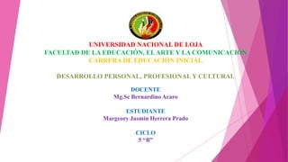 UNIVERSIDAD NACIONAL DE LOJA
FACULTAD DE LA EDUCACIÓN, ELARTE Y LA COMUNICACIÓN
CARRERA DE EDUCACIÓN INICIAL
DESARROLLO PERSONAL, PROFESIONAL Y CULTURAL
DOCENTE
Mg.Sc Bernardino Acaro
ESTUDIANTE
Margeory Jasmin Herrera Prado
CICLO
5 “B”
 