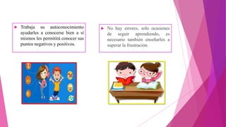  Trabaja su autoconocimiento
ayudarles a conocerse bien a sí
mismos les permitirá conocer sus
puntos negativos y positivos.
 No hay errores, solo ocasiones
de seguir aprendiendo, es
necesario también enseñarles a
superar la frustración.
 