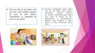  Cree en ellos en los niños, solo
así ellos serán también capaces
de creer en ellos mismo.
Transmíteles la capacidad de
creer en sus sueños
 Reserva momentos para cada
uno de los niños que tengas
alrededor, intenta buscar
un espacio individual para cada
uno, pues el hecho de ser
importantes y protagonistas
durante unos minutos o unas
horas es muy reforzante para
ellos.
 