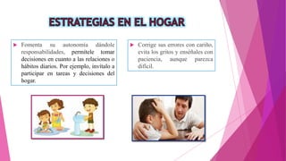  Fomenta su autonomía dándole
responsabilidades, permítele tomar
decisiones en cuanto a las relaciones o
hábitos diarios. Por ejemplo, invítalo a
participar en tareas y decisiones del
hogar.
 Corrige sus errores con cariño,
evita los gritos y enséñales con
paciencia, aunque parezca
difícil.
 