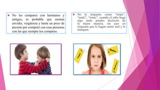  No les compares con hermanos y
amigos, es probable que sientan
envidia, vergüenza y hasta un poco de
presión por competir con esas personas
con las que siempre los comparas.
 No le etiquetes como “torpe”,
“malo”, “tonto”, cuando el niño haga
algo malo puedes decírselo de
la mejor manera, sin caer en
etiquetas que le hagan sentir mal y le
marquen.
 