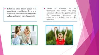  Establece unos límites claros y sé
consistente con ellos, es decir, si le
colocaste una condición razonable
debes ser firme y hacerla cumplir
 Valora el esfuerzo, no los
resultados, los niños son muy
sensibles a lo que los padres dicen.
Es importante reconocer su
esfuerzo y el trabajo, en vez del
resultado.
 