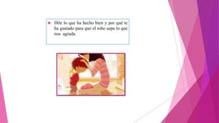  Dile lo que ha hecho bien y por qué te
ha gustado para que el niño sepa lo que
nos agrada.
 