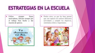 ESTRATEGIAS EN LA ESCUELA
 Utiliza siempre frases
motivadoras, felicitar siempre por
el trabajo bien hecho y dar
muestra de aprecio.
 Ponles retos, ya que les hace pensar
que son capaces de realizar diferentes
actividades y cumplir los objetivos,
sintiéndose útiles e importantes.
 