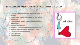 ESTRATEGIAS PARA FOMENTAR UNA AUTOESTIMA ALTA
 Deja de tener pensamientos negativos sobre ti
mismo.
 Ponte como objetivo el logro en vez de la
perfección.
 Considera los errores como oportunidades de
aprendizaje.
 Prueba cosas nuevas.
 Identifica lo que puedes cambiar y lo que no.
 Siéntete orgulloso de tus opiniones e ideas
 Colabora en una labor social.
 ¡Haz ejercicio!.
 Pásatelo bien.
 
