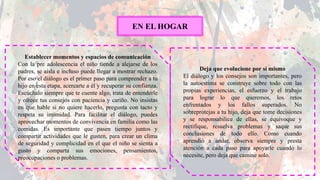 EN EL HOGAR
Establecer momentos y espacios de comunicación
Con la pre adolescencia el niño tiende a alejarse de los
padres, se aísla e incluso puede llegar a mostrar rechazo.
Por eso el diálogo es el primer paso para comprender a tu
hijo en esta etapa, acercarte a él y recuperar su confianza.
Escúchalo siempre que te cuente algo, trata de entenderle
y ofrece tus consejos con paciencia y cariño. No insistas
en que hable si no quiere hacerlo, pregunta con tacto y
respeta su intimidad. Para facilitar el diálogo, puedes
aprovechar momentos de convivencia en familia como las
comidas. Es importante que pasen tiempo juntos y
compartir actividades que le gusten, para crear un clima
de seguridad y complicidad en el que el niño se sienta a
gusto y comparta sus emociones, pensamientos,
preocupaciones o problemas.
Deja que evolucione por sí mismo
El diálogo y los consejos son importantes, pero
la autoestima se construye sobre todo con las
propias experiencias, el esfuerzo y el trabajo
para lograr lo que queremos, los retos
enfrentados y los fallos superados. No
sobreprotejas a tu hijo, deja que tome decisiones
y se responsabilice de ellas, se equivoque y
rectifique, resuelva problemas y saque sus
conclusiones de todo ello. Como cuando
aprendió a andar, observa siempre y presta
atención a cada paso para apoyarle cuando lo
necesite, pero deja que camine solo.
 
