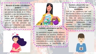 Recurre al cariño y al refuerzo
positivo
El niño da mucha importancia a lo
que piensan los demás de él. Debes
enseñarle a que sea independiente y
no se deje juzgar por quienes le
rodean, pero, al mismo tiempo, es
esencial que se sienta querido y
apoyado por las personas que
realmente le importan y que estarán
siempre a su lado: su familia.
Anímale a preocuparse por los
demás
La autoestima mejora cuando dejamos
de centrarnos en nosotros mismos y
dirigimos la mirada hacia los que nos
rodean y nos necesitan, cuando somos
conscientes de la suerte que tenemos y
experimentamos la satisfacción de
ayudar a otra persona
Ayúdale a desarrollar sus
fortalezas y combatir sus
debilidades
Una de las cuestiones que más
desorientan y minan la autoestima
del adolescente es la inseguridad y
la falta de autoconocimiento.
Puedes ayudar a tu hijo a crear su
identidad fomentando sus
intereses y las habilidades,
animándole a seguir el camino que
le interesa y le hace feliz
 