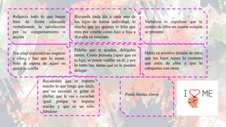 Verbaliza lo orgulloso que te
sientes de ellos en cuanta ocasión
se presente
Recuerda cada día a cada uno de
tus hijos de forma individual, lo
mucho que les quieres lo feliz que
eres por tenerle como hijo o hija a
él o ella en concreto
Refuerza todo lo que hacen
bien de forma adecuada
verbalizando tu satisfacción
por su comportamiento o
acción
Ten altas expectativas respecto
a ellos, y haz que lo sepan.
Solo se espera de aquel en
quien se confía
Pídeles que te ayuden, delégales
tareas. Cómo persona capaz que es
tu hijo, se puede confiar en él, y por
lo tanto hay tareas que se le pueden
delegar
Habla en positivo delante de otros
que tus hijos sepan lo contento
que estás de ellos y que lo
compartes con otros
Recuérdale que te importa
mucho lo que tenga que decir,
que no necesita ni gritar ni
chillar, que le vas a escuchar
igual porque te importa
mucho y que es un niño
fabuloso
Ponle limites claros
 