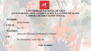 UNIVERSIDAD NACIONAL DE LOJA
FACULTAD DELARTE, LA EDUCACIÓN Y LA COMUNICACIÓN
CARRERA DE EDUCACIÓN INICIAL
NOMBRE:
Katty Granda
CICLO:
5to “A”
MATERIA:
Desarrollo Personal, Profesional y Cultural
LIC.:
Dr. Bernardino Acaro Mg. Sc.
Loja- Ecuador
 