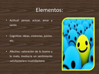 Elementos:
• Actitud: pensar, actuar, amar y
sentir.
• Cognitivo: ideas, creencias, juicios,
etc.
• Afectivo: valoración de lo bueno y
lo malo, involucra un sentimiento
satisfactorio e insatisfactorio
 