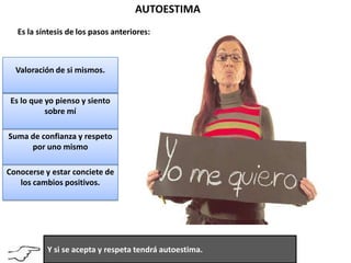              AUTOESTIMA       Es la síntesis de los pasos anteriores:Valoración de si mismos.Es lo que yo pienso y siento sobre míSuma de confianza y respeto por uno mismoConocerse y estar conciete de los cambios positivos.Y si se acepta y respeta tendrá autoestima.