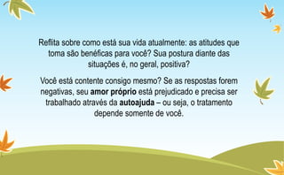 Reflita sobre como está sua vida atualmente: as atitudes que
toma são benéficas para você? Sua postura diante das
situações é, no geral, positiva?
Você está contente consigo mesmo? Se as respostas forem
negativas, seu amor próprio está prejudicado e precisa ser
trabalhado através da autoajuda – ou seja, o tratamento
depende somente de você.
 