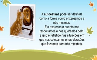 A autoestima pode ser definida
como a forma como enxergamos a
nós mesmos.
Ela expressa o quanto nos
respeitamos e nos queremos bem,
e isso é refletido nas situações em
que nos colocamos e nas decisões
que fazemos para nós mesmos.
 