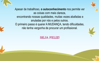 Apesar de trabalhoso, o autoconhecimento nos permite ver
as coisas com mais clareza,
encontrando nossas qualidades, muitas vezes abafadas e
anuladas por nós e pelos outros.
O primeiro passo é querer A MUDANÇA, tendo dificuldades,
não tenha vergonha de procurar um profissional.
SEJA FELIZ!
 