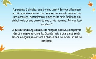 A pergunta é simples: qual é o seu valor? Se tiver dificuldade
ou não soube responder, não se assuste, é muito comum que
isso aconteça. Normalmente temos muito mais facilidade em
atribuir valores aos outros do que a nós mesmos. Por que isso
acontece?
A autoestima surge através de relações positivas e negativas
desde o nosso nascimento. Quanto mais a criança se sentir
amada e segura, maior será a chance dela se tornar um adulto
confiante.
 