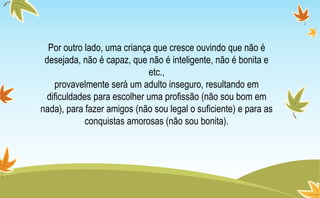Por outro lado, uma criança que cresce ouvindo que não é
desejada, não é capaz, que não é inteligente, não é bonita e
etc.,
provavelmente será um adulto inseguro, resultando em
dificuldades para escolher uma profissão (não sou bom em
nada), para fazer amigos (não sou legal o suficiente) e para as
conquistas amorosas (não sou bonita).
 