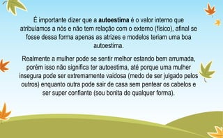 É importante dizer que a autoestima é o valor interno que
atribuíamos a nós e não tem relação com o externo (físico), afinal se
fosse dessa forma apenas as atrizes e modelos teriam uma boa
autoestima.
Realmente a mulher pode se sentir melhor estando bem arrumada,
porém isso não significa ter autoestima, até porque uma mulher
insegura pode ser extremamente vaidosa (medo de ser julgado pelos
outros) enquanto outra pode sair de casa sem pentear os cabelos e
ser super confiante (sou bonita de qualquer forma).
 