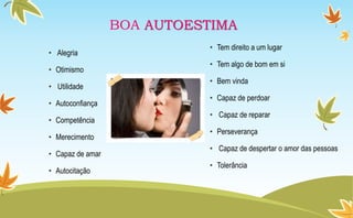 • Alegria
• Otimismo
• Utilidade
• Autoconfiança
• Competência
• Merecimento
• Capaz de amar
• Autocitação
• Tem direito a um lugar
• Tem algo de bom em si
• Bem vinda
• Capaz de perdoar
• Capaz de reparar
• Perseverança
• Capaz de despertar o amor das pessoas
• Tolerância
BOA AUTOESTIMA
 