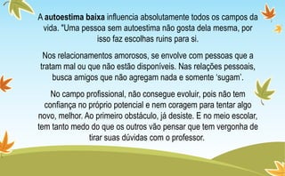 A autoestima baixa influencia absolutamente todos os campos da
vida. "Uma pessoa sem autoestima não gosta dela mesma, por
isso faz escolhas ruins para si.
Nos relacionamentos amorosos, se envolve com pessoas que a
tratam mal ou que não estão disponíveis. Nas relações pessoais,
busca amigos que não agregam nada e somente ‘sugam’.
No campo profissional, não consegue evoluir, pois não tem
confiança no próprio potencial e nem coragem para tentar algo
novo, melhor. Ao primeiro obstáculo, já desiste. E no meio escolar,
tem tanto medo do que os outros vão pensar que tem vergonha de
tirar suas dúvidas com o professor.
 