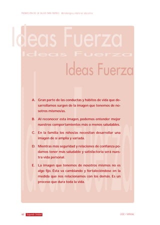 60
P R O M O C I Ó N D E L A S A L U D PA R A PA D R E S : M e t o d o l o g í a y m a t e r i a l e d u c a t i v o
Segunda Unidad CIDE / MINSAL
A. Gran parte de las conductas y hábitos de vida que de-
sarrollamos surgen de la imagen que tenemos de no-
sotros mismos/as.
B. Al reconocer esta imagen, podemos entender mejor
nuestros comportamientos más o menos saludables.
C. En la familia los niños/as necesitan desarrollar una
imagen de sí amplia y variada.
D. Mientras más seguridad y relaciones de confianza po-
damos tener más saludable y satisfactoria será nues-
tra vida personal.
E. La imagen que tenemos de nosotros mismos no es
algo fijo. Ésta va cambiando y fortaleciéndose en la
medida que nos relacionamos con los demás. Es un
proceso que dura toda la vida.
 