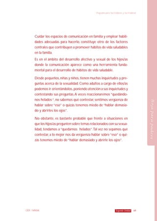 P r o g r a m a p a ra f a c i l i t a d o r e s y f a c i l i t a d o ra s
69Segunda UnidadCIDE / MINSAL
HojaparapadresHojaparapadres
Cuidar los espacios de comunicación en familia y emplear habili-
dades adecuadas para hacerlo, constituye otro de los factores
centrales que contribuyen a promover hábitos de vida saludables
en la familia.
Es en el ámbito del desarrollo afectivo y sexual de los hijos/as
donde la comunicación aparece como una herramienta funda-
mental para el desarrollo de hábitos de vida saludable.
Desde pequeños,niñas y niños,tienen muchas inquietudes y pre-
guntas acerca de la sexualidad. Como adultos a cargo de ellos/as
podemos ir orientándolos, poniendo atención a sus inquietudes y
contestando sus preguntas.A veces reaccionaremos “quedándo-
nos helados “, no sabemos qué contestar, sentimos vergüenza de
hablar sobre “eso” o quizás tenemos miedo de “hablar demasia-
do y abrirles los ojos”.
No obstante, es bastante probable que frente a situaciones en
que los hijos/as pregunten sobre temas relacionados con su sexua-
lidad, tendamos a “quedarnos helados”.Tal vez no sepamos qué
contestar, a lo mejor nos da vergüenza hablar sobre “eso” o qui-
zás tenemos miedo de “hablar demasiado y abrirle los ojos”.
 
