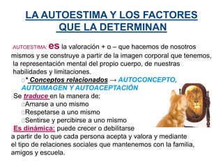 LA AUTOESTIMA Y LOS FACTORES
QUE LA DETERMINAN
AUTOESTIMA: es la valoración + o – que hacemos de nosotros
mismos y se construye a partir de la imagen corporal que tenemos,
la representación mental del propio cuerpo, de nuestras
habilidades y limitaciones.
* Conceptos relacionados → AUTOCONCEPTO,
AUTOIMAGEN Y AUTOACEPTACIÓN
Se traduce en la manera de:
Amarse a uno mismo
Respetarse a uno mismo
Sentirse y percibirse a uno mismo
Es dinámica: puede crecer o debilitarse
a partir de lo que cada persona acepta y valora y mediante
el tipo de relaciones sociales que mantenemos con la familia,
amigos y escuela.
 