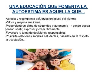 UNA EDUCACIÓN QUE FOMENTA LA
AUTOESTIMA ES AQUELLA QUE...
Aprecia y recompensa esfuerzos creativos del alumno
Valora y respeta sus ideas
Proporciona un clima de seguridad y autonomía → donde pueda
pensar, sentir, expresar y crear libremente.
Favorece la toma de decisiones responsables
Posibilita relaciones sociales saludables, basadas en el respeto,
la aceptación...
 