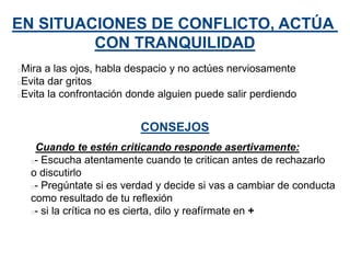 EN SITUACIONES DE CONFLICTO, ACTÚA
CON TRANQUILIDAD
Mira a las ojos, habla despacio y no actúes nerviosamente
Evita dar gritos
Evita la confrontación donde alguien puede salir perdiendo
CONSEJOS
Cuando te estén criticando responde asertivamente:
- Escucha atentamente cuando te critican antes de rechazarlo
o discutirlo
- Pregúntate si es verdad y decide si vas a cambiar de conducta
como resultado de tu reflexión
- si la crítica no es cierta, dilo y reafírmate en +
 