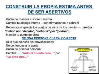 CONSTRUIR LA PROPIA ESTIMA ANTES
DE SER ASERTIVOS
Habla de manera + sobre ti mismo
Cambia tu diálogo interno – por afirmaciones + sobre ti
Reconoce y aprecia los puntos de vista de los demás→ cambia
“debo” por “decido”, “debería” por “podría”...
Mantén tu punto de vista
SE UNA PERSONA CLARA Y DIRECTA
Di lo que piensas sin provocaciones
No confundas a la gente
Habla en primera persona
Cambia → “todo el mundo cree...” por
“yo creo que...”
 