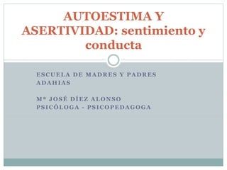 ESCUELA DE MADRES Y PADRES
ADAHIAS
Mª JOSÉ DÍEZ ALONSO
PSICÓLOGA - PSICOPEDAGOGA
AUTOESTIMA Y
ASERTIVIDAD: sentimiento y
conducta
 