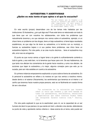 AUTOESTIMA Y ASERTIVIDAD
Alan Raziel Quiroz Suárez
1
AUTOESTIMA Y ASERTIVIDAD
¿Quién es más tonto el que opina o el que lo escucha?
"Un ser humano que se respeta y se
valora no necesita que nadie le diga
cómo comportarse. Su amor propio y
su integridad le guían por un camino
de honestidad" (Real, 2006)
En este escrito (propio) desarrollare una de los temas más hablados por las
instituciones: El Autoestima, ¿por qué digo eso? Pues este tema va relacionado con todo lo
que tiene que ver con nosotros los adolescentes, con todos los problemas que
naturalmente tenemos y es que siempre nos vamos sobre el autoestima, ejemplo; si un
chavo tiene un problema con las drogas, tiene un bajo autoestima; si tiene bajos resultados
académicos, es que algo ha de tener su autoestima; si lo termino con su novio(a), a
fuerzas su autoestima bajara o si sus padres tiene problemas, ese chico tiene un
autoestima bajísimo. Por otra parte, si se cree mucho decimos… tiene el autoestima muy
alto, error eso es arrogancia.
El punto es que nunca vamos a lograr tener a la gente lo suficientemente contenta a
toda la gente, y eso está bien, no lo tenemos que hacer para vivir. De eso hablaremos, de
que tanto nos afectan los comentarios de la gente hacia nosotros y como nos afectan, de
acciones que bajan la autoestima y lo mejor, algunos consejos para que esto ya no
suceda, para ser más estables en cuanto a la autoestima
En primera instancia empezaremos explicando un poco sobre el tema de autoestima. En
lo personal la autoestima se refiere a la manera en que nos vemos a nosotros mismo,
desde dentro o el exterior (físicamente), los sentimientos que tenemos en el interior o el
cariño que tenemos hacia nuestra propia persona, esto se ve fácilmente en nuestra forma
de ser o de actuar.
“La autoestima es la valoración que hacemos
sobre la valía que tenemos y que está basada en
todos los pensamientos, sentimientos, sensaciones
y experiencias que sobre nosotros mismos hemos
ido recogiendo durante nuestra vida.” (Garcia,
2009)
Por otra parte explicaré lo que es la asertividad, para mí, es la capacidad de un ser
humano de decir lo que piensa o lo que siente sin herir u ofender a los demás, defendiendo
su punto de vista y aportando ciertos criterios o ideas acerca de un tema, esto puede ser
 