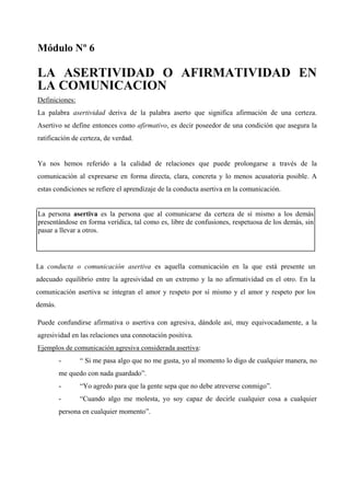 Módulo Nº 6

LA ASERTIVIDAD O AFIRMATIVIDAD EN
LA COMUNICACION
Definiciones:
La palabra asertividad deriva de la palabra aserto que significa afirmación de una certeza.
Asertivo se define entonces como afirmativo, es decir poseedor de una condición que asegura la
ratificación de certeza, de verdad.


Ya nos hemos referido a la calidad de relaciones que puede prolongarse a través de la
comunicación al expresarse en forma directa, clara, concreta y lo menos acusatoria posible. A
estas condiciones se refiere el aprendizaje de la conducta asertiva en la comunicación.


La persona asertiva es la persona que al comunicarse da certeza de sí mismo a los demás
presentándose en forma verídica, tal como es, libre de confusiones, respetuosa de los demás, sin
pasar a llevar a otros.




La conducta o comunicación asertiva es aquella comunicación en la que está presente un
adecuado equilibrio entre la agresividad en un extremo y la no afirmatividad en el otro. En la
comunicación asertiva se integran el amor y respeto por sí mismo y el amor y respeto por los
demás.

Puede confundirse afirmativa o asertiva con agresiva, dándole así, muy equivocadamente, a la
agresividad en las relaciones una connotación positiva.
Ejemplos de comunicación agresiva considerada asertiva:
         -      “ Si me pasa algo que no me gusta, yo al momento lo digo de cualquier manera, no
         me quedo con nada guardado”.
         -      “Yo agredo para que la gente sepa que no debe atreverse conmigo”.
         -      “Cuando algo me molesta, yo soy capaz de decirle cualquier cosa a cualquier
         persona en cualquier momento”.
 