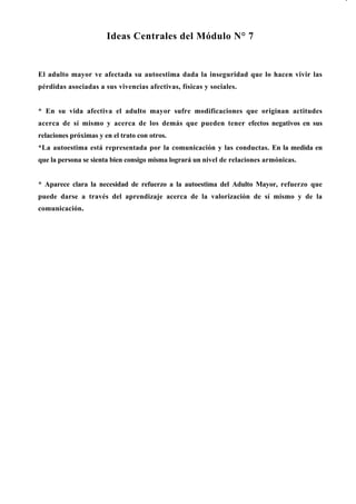 Ideas Centrales del Módulo N° 7


El adulto mayor ve afectada su autoestima dada la inseguridad que lo hacen vivir las
pérdidas asociadas a sus vivencias afectivas, físicas y sociales.


* En su vida afectiva el adulto mayor sufre modificaciones que originan actitudes
acerca de sí mismo y acerca de los demás que pueden tener efectos negativos en sus
relaciones próximas y en el trato con otros.
*La autoestima está representada por la comunicación y las conductas. En la medida en
que la persona se sienta bien consigo misma logrará un nivel de relaciones armónicas.


* Aparece clara la necesidad de refuerzo a la autoestima del Adulto Mayor, refuerzo que
puede darse a través del aprendizaje acerca de la valorización de sí mismo y de la
comunicación.
 