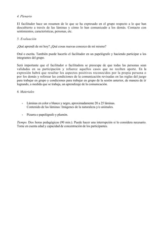 4. Plenario

El facilitador hace un resumen de lo que se ha expresado en el grupo respecto a lo que han
descubierto a través de las láminas y cómo lo han comunicado a los demás. Contacto con
sentimientos, características, personas, etc.

5. Evaluación

¿Qué aprendí de mi hoy? ¿Qué cosas nuevas conozco de mí mismo?

Oral o escrita. También puede hacerlo el facilitador en un papelógrafo y haciendo participar a los
integrantes del grupo.

Será importante que el facilitador o facilitadora se preocupe de que todas las personas sean
validadas en su participación y refuerce aquellos casos que no reciben aporte. En la
expresión habrá que resaltar los aspectos positivos reconocidos por la propia persona o
por los demás y reforzar las condiciones de la comunicación revisadas en las reglas del juego
para trabajar en grupo y condiciones para trabajar en grupo de la sesión anterior, de manera de ir
logrando, a medida que se trabaja, un aprendizaje de la comunicación.

6. Materiales


   -   Láminas en color o blanco y negro, aproximadamente 20 a 25 láminas.
       Contenido de las láminas: Imágenes de la naturaleza y/o animales.

   -   Pizarra o papelógrafo y plumón.

Tiempo. Dos horas pedagógicas (90 min.). Puede hacer una interrupción si lo considera necesario.
Tome en cuenta edad y capacidad de concentración de los participantes.
 