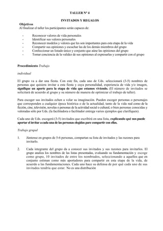 TALLER N° 4

                                     INVITADOS Y REGALOS
 Objetivos
 Al finalizar el taller los participantes serán capaces de:

     -       Reconocer valores de vida personales
     -       Identificar sus valores personales
     -       Reconocer modelos y valores que les son importantes para esta etapa de la vida
     -       Compartir sus opiniones y escuchar las de los demás miembros del grupo
     -       Confeccionar un listado único y conjunto que aúne las opiniones del grupo
     -       Tomar conciencia de la validez de sus opiniones al expresarlas y compartir con el grupo


Procedimiento Trabajo

individual

El grupo va a dar una fiesta. Con este fin, cada uno de Uds. seleccionará (3-5) nombres de
personas que quisiera invitar a esta fiesta y cuya personalidad, experiencia de vida y/o imagen,
signifique un aporte para la etapa de vida que estamos viviendo. (El número de invitados se
solicitará de acuerdo al grupo y su número de manera de optimizar el trabajo de taller).

Para escoger sus invitados echen a volar su imaginación. Pueden escoger personas o personajes
que corresponden a cualquier época histórica o de la actualidad, tanto de la vida real como de la
ficción, cine, televisión, novelas o personas de la actividad social o cultural, o bien personas conocidas y
valoradas sólo por Uds. (la facilitadora o facilitador entrega varios ejemplos que clarifiquen).

Cada uno de Uds. escogerá (3-5) invitados que escribirá en una lista, explicando qué nos puede
aportar el invitar a cada una de las personas elegidas pare compartir con ellas.

Trabajo grupal

1.       Júntense en grupos de 5-6 personas, compartan su lista de invitados y las razones para
         invitarlo.

2.       Cada integrante del grupo da a conocer sus invitados y sus razones para invitarlos. El
         grupo analiza los nombres de las listas presentadas, evaluando su fundamentación y escoge
         como grupo, 10 invitados de entre los nombrados, seleccionando a aquellos que en
         conjunto estiman como más aportadores para compartir en esta etapa de la vida, de
         acuerdo a las fundamentaciones. Cada uno hace su defensa de por qué cada uno de sus
         invitados tendría que estar. No es una distribución
 