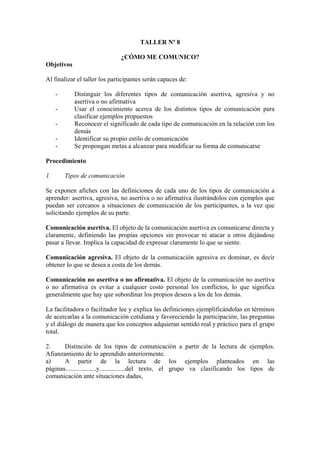 TALLER Nº 8

                              ¿CÓMO ME COMUNICO?
Objetivos

Al finalizar el taller los participantes serán capaces de:

     -      Distinguir los diferentes tipos de comunicación asertiva, agresiva y no
            asertiva o no afirmativa
     -      Usar el conocimiento acerca de los distintos tipos de comunicación para
            clasificar ejemplos propuestos
     -      Reconocer el significado de cada tipo de comunicación en la relación con los
            demás
     -      Identificar su propio estilo de comunicación
     -      Se propongan metas a alcanzar para modificar su forma de comunicarse

Procedimiento

1.       Tipos de comunicación

Se exponen afiches con las definiciones de cada uno de los tipos de comunicación a
aprender: asertiva, agresiva, no asertiva o no afirmativa ilustrándolos con ejemplos que
puedan ser cercanos a situaciones de comunicación de los participantes, a la vez que
solicitando ejemplos de su parte.

Comunicación asertiva. El objeto de la comunicación asertiva es comunicarse directa y
claramente, definiendo las propias opciones sin provocar ni atacar a otros dejándose
pasar a llevar. Implica la capacidad de expresar claramente lo que se siente.

Comunicación agresiva. El objeto de la comunicación agresiva es dominar, es decir
obtener lo que se desea a costa de los demás.

Comunicación no asertiva o no afirmativa. El objeto de la comunicación no asertiva
o no afirmativa es evitar a cualquier costo personal los conflictos, lo que significa
generalmente que hay que subordinar los propios deseos a los de los demás.

La facilitadora o facilitador lee y explica las definiciones ejemplificándolas en términos
de acercarlas a la comunicación cotidiana y favoreciendo la participación, las preguntas
y el diálogo de manera que los conceptos adquieran sentido real y práctico para el grupo
total.

2.     Distinción de los tipos de comunicación a partir de la lectura de ejemplos.
Afianzamiento de lo aprendido anteriormente.
a)     A partir de la lectura de los ejemplos planteados en las
páginas...................y................del texto, el grupo va clasificando los tipos de
comunicación ante situaciones dadas,
 