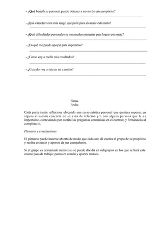 - ¿Qué beneficio personal puedo obtener a través de este propósito?
     ......................................................................................................................................

 - ¿Qué característica mía tengo que pulir para alcanzar esta meta?
    ..............................................................................................................................................

 - ¿Qué dificultades personales se me pueden presentar para lograr esta meta?
    ...............................................................................................................................................

 - ¿En qué me puedo apoyar para superarlas?
     ...........................................................................................................................................................................

 - ¿Cómo voy a medir mis resultados?
     .............................................................................................................................................

 - ¿Cuándo voy a iniciar mi cambio?
     ..............................................................................................................................................




                                                                Firma
                                                                Fecha

Cada participante reflexiona ubicando una característica personal que quisiera superar, en
alguna situación concreta de su vida de relación y/o con alguna persona que le es
importante, contestando por escrito las preguntas contenidas en el contrato y firmándolo al
completarlo.

Plenario y conclusiones

El plenario puede hacerse abierto de modo que cada uno dé cuenta al grupo de su propósito
y reciba estímulo y aportes de sus compañeros.

Si el grupo es demasiado numeroso se puede dividir en subgrupos en los que se hará este
mismo paso de trabajo: puesta en común y aportes mutuos.
 