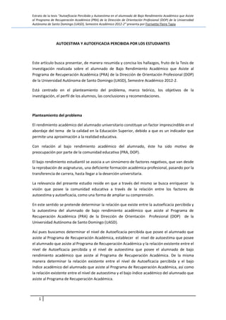 Estrato de la tesis “Autoeficacia Percibida y Autoestima en el alumnado de Bajo Rendimiento Académico que Asiste
al Programa de Recuperación Académica (PRA) de la Dirección de Orientación Profesional (DOP) de la Universidad
Autónoma de Santo Domingo (UASD), Semestre Académico 2012-2” presenta por Fiorivette Fleire Tapia
1
AUTOESTIMA Y AUTOEFICACIA PERCIBIDA POR LOS ESTUDIANTES
Este artículo busca presentar, de manera resumida y concisa los hallazgos, fruto de la Tesis de
investigación realizada sobre el alumnado de Bajo Rendimiento Académico que Asiste al
Programa de Recuperación Académica (PRA) de la Dirección de Orientación Profesional (DOP)
de la Universidad Autónoma de Santo Domingo (UASD), Semestre Académico 2012-2.
Está centrado en el planteamiento del problema, marco teórico, los objetivos de la
investigación, el perfil de los alumnos, las conclusiones y recomendaciones.
Planteamiento del problema
El rendimiento académico del alumnado universitario constituye un factor imprescindible en el
abordaje del tema de la calidad en la Educación Superior, debido a que es un indicador que
permite una aproximación a la realidad educativa.
Con relación al bajo rendimiento académico del alumnado, éste ha sido motivo de
preocupación por parte de la comunidad educativa (PRA, DOP).
El bajo rendimiento estudiantil se asocia a un sinnúmero de factores negativos, que van desde
la reprobación de asignaturas, una deficiente formación académica-profesional, pasando por la
transferencia de carrera, hasta llegar a la deserción universitaria.
La relevancia del presente estudio reside en que a través del mismo se busca enriquecer la
visión que posee la comunidad educativa a través de la relación entre los factores de
autoestima y autoeficacia, como una forma de ampliar su comprensión.
En este sentido se pretende determinar la relación que existe entre la autoeficacia percibida y
la autoestima del alumnado de bajo rendimiento académico que asiste al Programa de
Recuperación Académica (PRA) de la Dirección de Orientación Profesional (DOP) de la
Universidad Autónoma de Santo Domingo (UASD).
Así pues buscamos determinar el nivel de Autoeficacia percibida que posee el alumnado que
asiste al Programa de Recuperación Académica, establecer el nivel de autoestima que posee
el alumnado que asiste al Programa de Recuperación Académica y la relación existente entre el
nivel de Autoeficacia percibida y el nivel de autoestima que posee el alumnado de bajo
rendimiento académico que asiste al Programa de Recuperación Académica. De la misma
manera determinar la relación existente entre el nivel de Autoeficacia percibida y el bajo
índice académico del alumnado que asiste al Programa de Recuperación Académica, así como
la relación existente entre el nivel de autoestima y el bajo índice académico del alumnado que
asiste al Programa de Recuperación Académica.
 