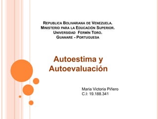 REPUBLICA BOLIVARIANA DE VENEZUELA.
MINISTERIO PARA LA EDUCACIÓN SUPERIOR.
UNIVERSIDAD FERMÍN TORO.
GUANARE - PORTUGUESA
Autoestima y
Autoevaluación
Maria Victoria Piñero
C.I: 19.188.341
 