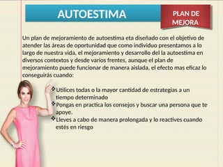 AUTOESTIMA PLAN DE
MEJORA
Un plan de mejoramiento de autoestima eta diseñado con el objetivo de
atender las áreas de oportunidad que como individuo presentamos a lo
largo de nuestra vida, el mejoramiento y desarrollo del la autoestima en
diversos contextos y desde varios frentes, aunque el plan de
mejoramiento puede funcionar de manera aislada, el efecto mas eficaz lo
conseguirás cuando:
Utilices todas o la mayor cantidad de estrategias a un
tiempo determinado
Pongas en practica los consejos y buscar una persona que te
apoye.
Lleves a cabo de manera prolongada y lo reactives cuando
estés en riesgo
 