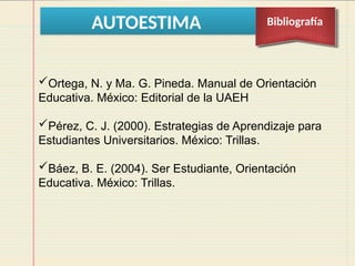 AUTOESTIMA Bibliografía
Ortega, N. y Ma. G. Pineda. Manual de Orientación
Educativa. México: Editorial de la UAEH
Pérez, C. J. (2000). Estrategias de Aprendizaje para
Estudiantes Universitarios. México: Trillas.
Báez, B. E. (2004). Ser Estudiante, Orientación
Educativa. México: Trillas.
 