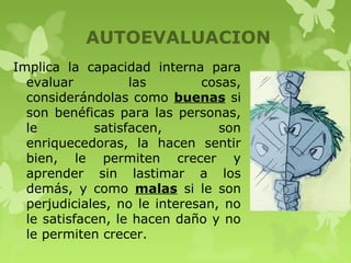 AUTOEVALUACION
Implica la capacidad interna para
evaluar las cosas,
considerándolas como buenas si
son benéficas para las personas,
le satisfacen, son
enriquecedoras, la hacen sentir
bien, le permiten crecer y
aprender sin lastimar a los
demás, y como malas si le son
perjudiciales, no le interesan, no
le satisfacen, le hacen daño y no
le permiten crecer.
 